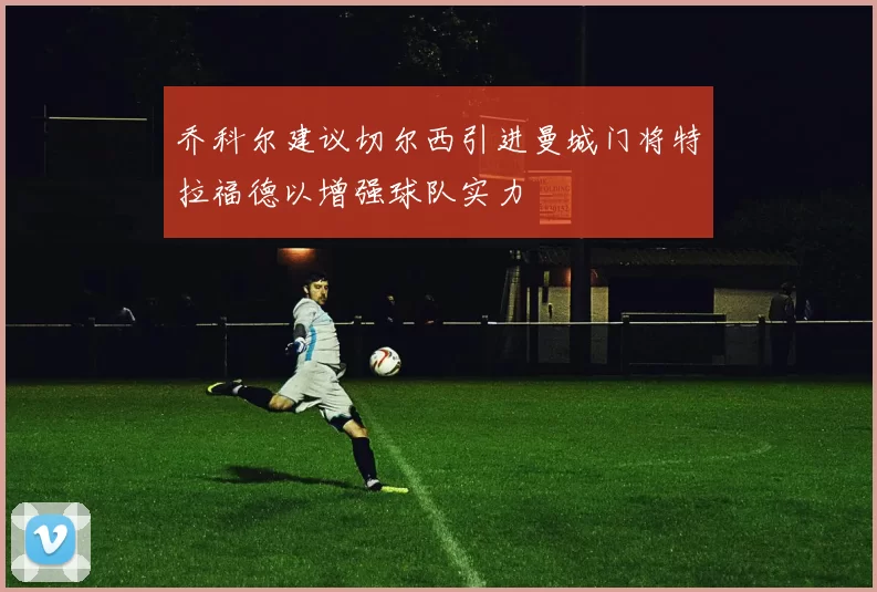 乔科尔建议切尔西引进曼城门将特拉福德以增强球队实力