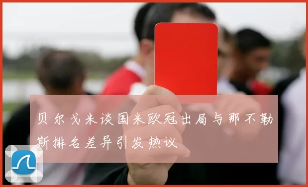 贝尔戈米谈国米欧冠出局与那不勒斯排名差异引发热议