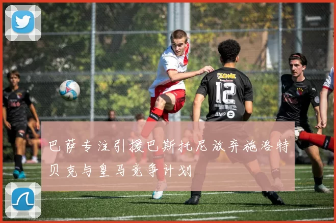 巴萨专注引援巴斯托尼放弃施洛特贝克与皇马竞争计划