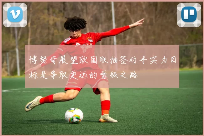 博努奇展望欧国联抽签对手实力目标是争取更远的晋级之路